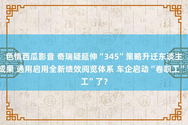 色情西瓜影音 奇瑞疑延伸“345”策略升迁东谈主员成果 通用启用全新绩效阅览体系 车企启动“卷职工”了？