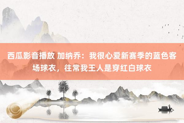 西瓜影音播放 加纳乔：我很心爱新赛季的蓝色客场球衣，往常我王人是穿红白球衣