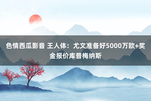 色情西瓜影音 王人体：尤文准备好5000万欧+奖金报价库普梅纳斯