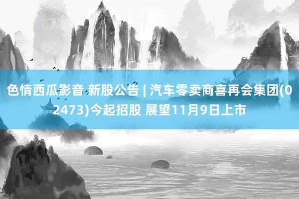 色情西瓜影音 新股公告 | 汽车零卖商喜再会集团(02473)今起招股 展望11月9日上市