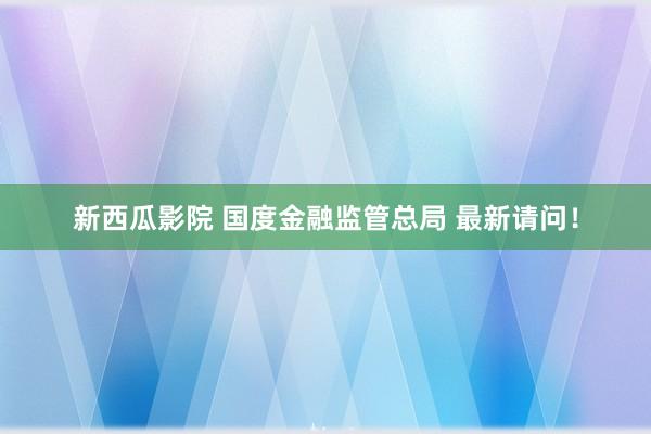 新西瓜影院 国度金融监管总局 最新请问！