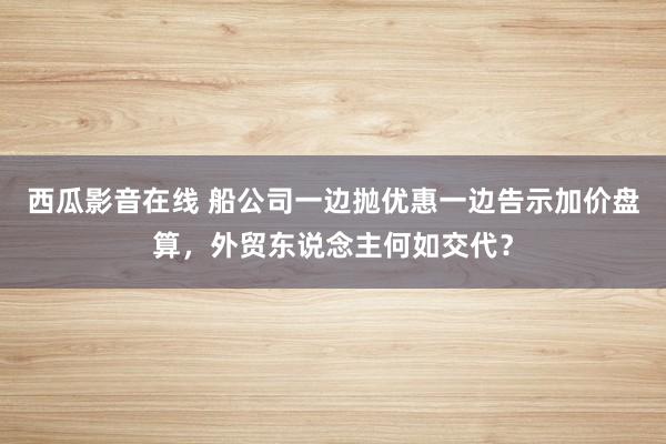 西瓜影音在线 船公司一边抛优惠一边告示加价盘算，外贸东说念主何如交代？