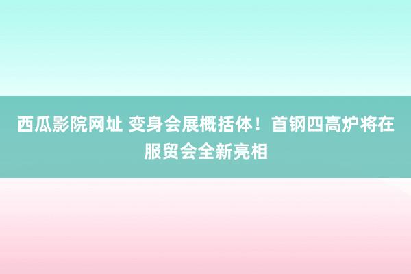 西瓜影院网址 变身会展概括体！首钢四高炉将在服贸会全新亮相