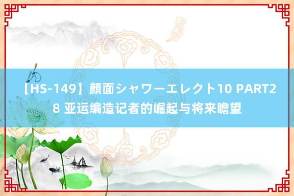 【HS-149】顔面シャワーエレクト10 PART28 亚运编造记者的崛起与将来瞻望