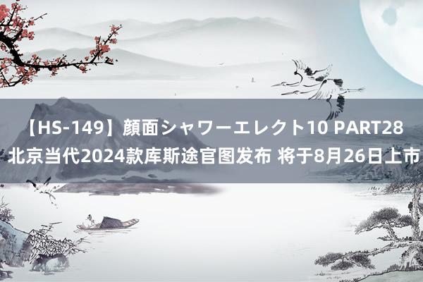 【HS-149】顔面シャワーエレクト10 PART28 北京当代2024款库斯途官图发布 将于8月26日上市