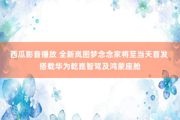 西瓜影音播放 全新岚图梦念念家将至当天首发 搭载华为乾崑智驾及鸿蒙座舱