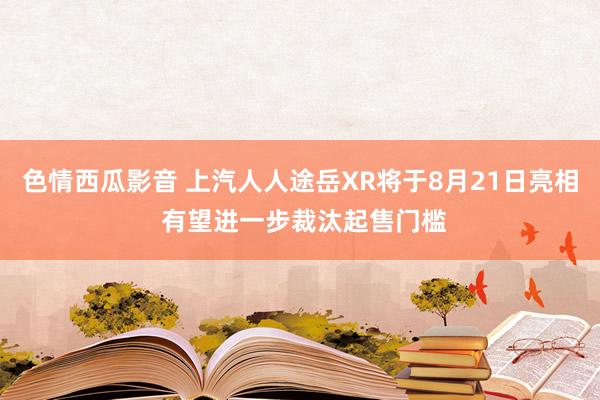 色情西瓜影音 上汽人人途岳XR将于8月21日亮相 有望进一步裁汰起售门槛