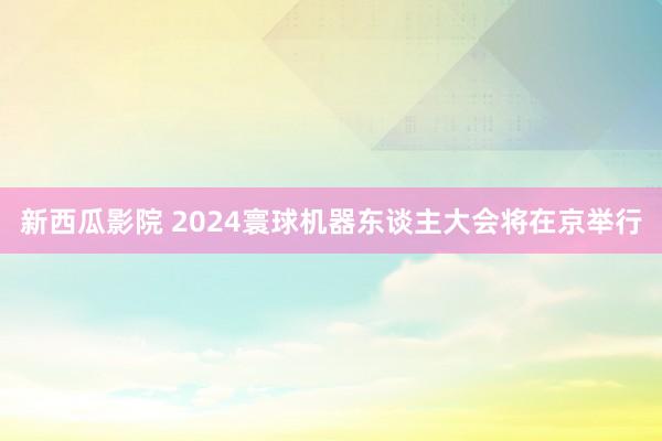 新西瓜影院 2024寰球机器东谈主大会将在京举行