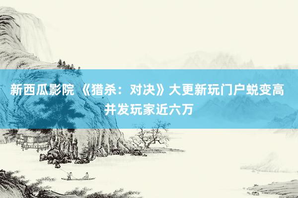 新西瓜影院 《猎杀：对决》大更新玩门户蜕变高 并发玩家近六万