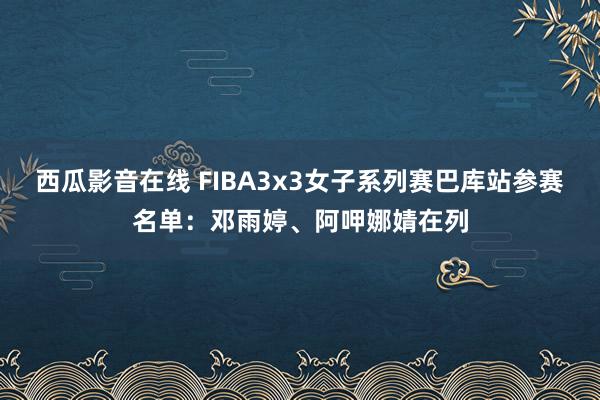 西瓜影音在线 FIBA3x3女子系列赛巴库站参赛名单：邓雨婷、阿呷娜婧在列