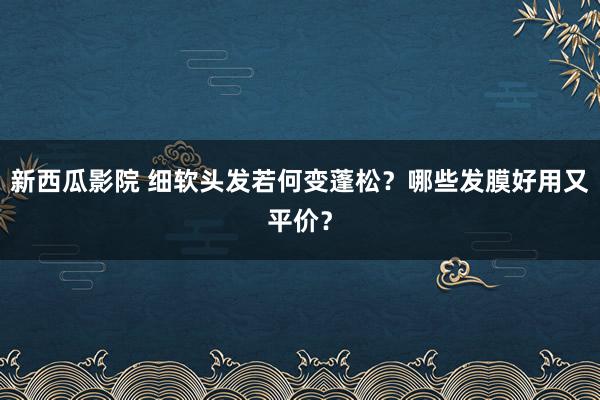 新西瓜影院 细软头发若何变蓬松？哪些发膜好用又平价？