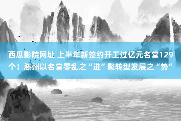 西瓜影院网址 上半年新签约开工过亿元名堂129个！滕州以名堂零乱之“进”聚转型发展之“势”