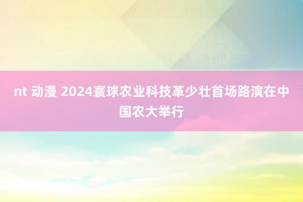 nt 动漫 2024寰球农业科技革少壮首场路演在中国农大举行