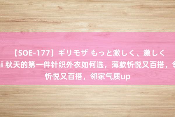 【SOE-177】ギリモザ もっと激しく、激しく突いて Ami 秋天的第一件针织外衣如何选，薄款忻悦又百搭，邻家气质up