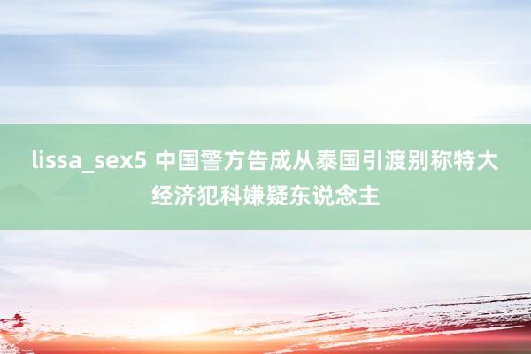 lissa_sex5 中国警方告成从泰国引渡别称特大经济犯科嫌疑东说念主