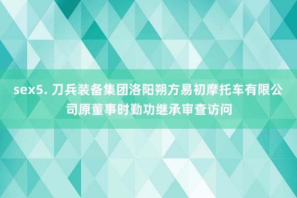 sex5. 刀兵装备集团洛阳朔方易初摩托车有限公司原董事时勤功继承审查访问