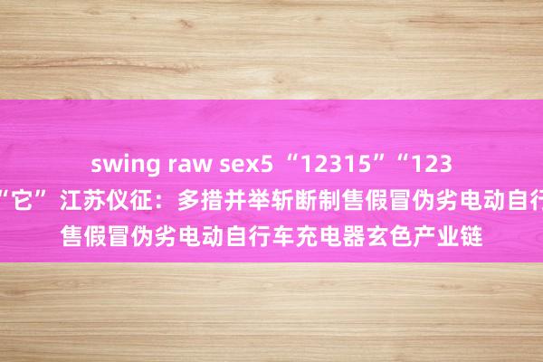 swing raw sex5 “12315”“12345”的大批举报指向“它” 江苏仪征：多措并举斩断制售假冒伪劣电动自行车充电器玄色产业链