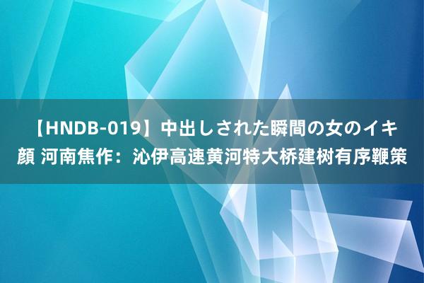 【HNDB-019】中出しされた瞬間の女のイキ顔 河南焦作：沁伊高速黄河特大桥建树有序鞭策