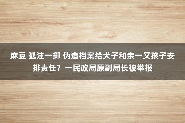 麻豆 孤注一掷 伪造档案给犬子和亲一又孩子安排责任？一民政局原副局长被举报