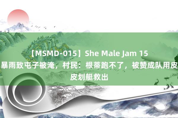 【MSMD-015】She Male Jam 15 辽宁建昌暴雨致屯子被淹，村民：根蒂跑不了，被赞成队用皮划艇救出