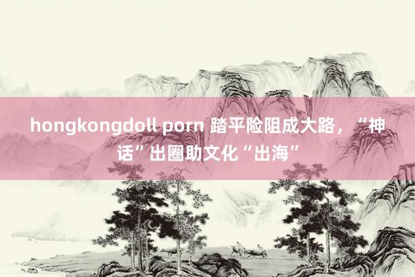 hongkongdoll porn 踏平险阻成大路，“神话”出圈助文化“出海”