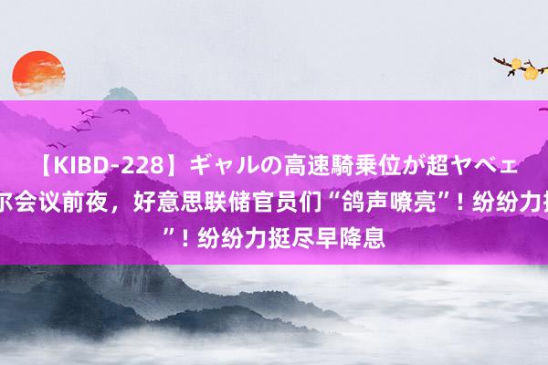 【KIBD-228】ギャルの高速騎乗位が超ヤベェ 杰克逊霍尔会议前夜，好意思联储官员们“鸽声嘹亮”! 纷纷力挺尽早降息