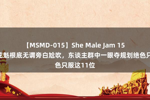 【MSMD-015】She Male Jam 15 归来：真花魁根底无谓旁白尬吹，东谈主群中一眼夺规划绝色只服这11位