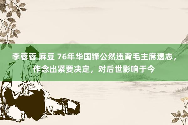 李蓉蓉 麻豆 76年华国锋公然违背毛主席遗志，作念出紧要决定，对后世影响于今