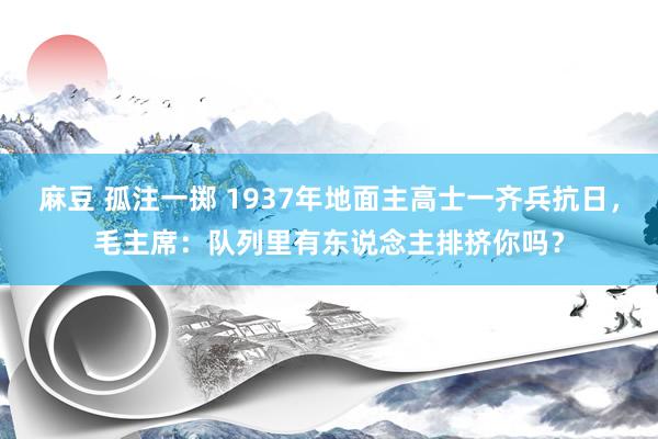 麻豆 孤注一掷 1937年地面主高士一齐兵抗日，毛主席：队列里有东说念主排挤你吗？