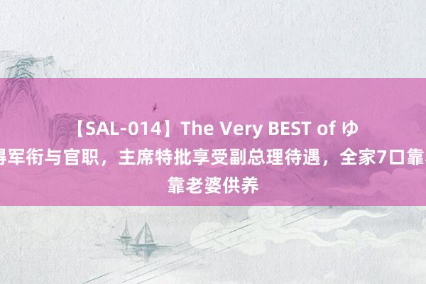 【SAL-014】The Very BEST of ゆか 他莫得军衔与官职，主席特批享受副总理待遇，全家7口靠老婆供养