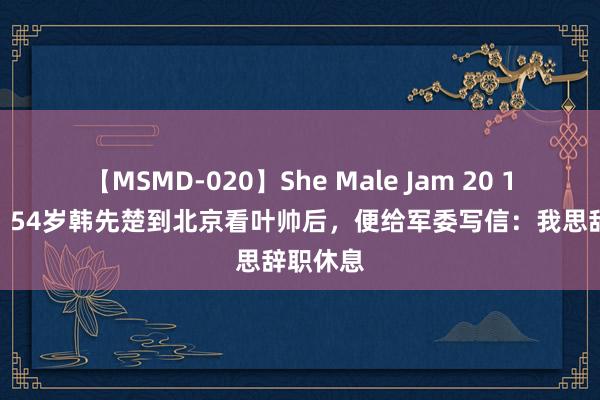 【MSMD-020】She Male Jam 20 1967年，54岁韩先楚到北京看叶帅后，便给军委写信：我思辞职休息