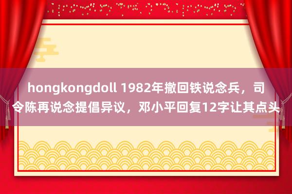 hongkongdoll 1982年撤回铁说念兵，司令陈再说念提倡异议，邓小平回复12字让其点头