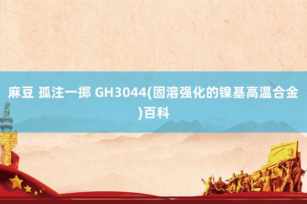 麻豆 孤注一掷 GH3044(固溶强化的镍基高温合金)百科