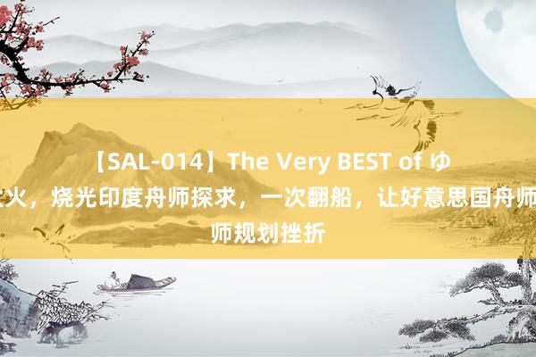 【SAL-014】The Very BEST of ゆか 一场大火，烧光印度舟师探求，一次翻船，让好意思国舟师规划挫折