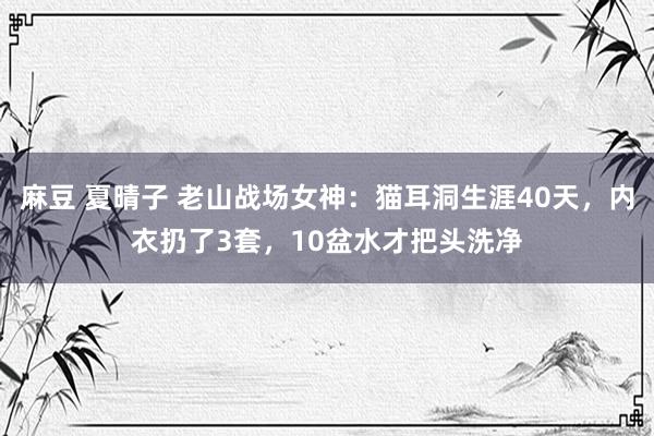 麻豆 夏晴子 老山战场女神：猫耳洞生涯40天，内衣扔了3套，10盆水才把头洗净