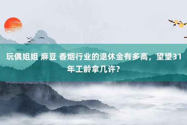 玩偶姐姐 麻豆 香烟行业的退休金有多高，望望31年工龄拿几许？