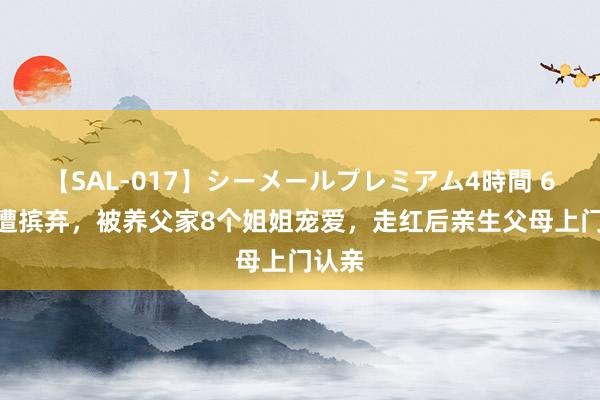 【SAL-017】シーメールプレミアム4時間 6 3岁遭摈弃，被养父家8个姐姐宠爱，走红后亲生父母上门认亲