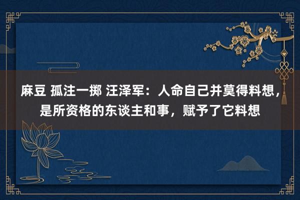 麻豆 孤注一掷 汪泽军：人命自己并莫得料想，是所资格的东谈主和事，赋予了它料想