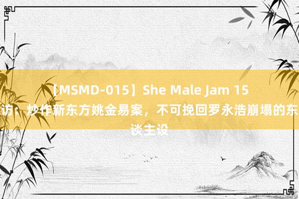 【MSMD-015】She Male Jam 15 深度拜访：炒作新东方姚金易案，不可挽回罗永浩崩塌的东谈主设