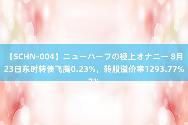 【SCHN-004】ニューハーフの極上オナニー 8月23日东时转债飞腾0.23%，转股溢价率1293.77%