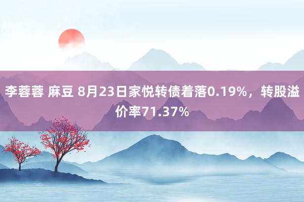 李蓉蓉 麻豆 8月23日家悦转债着落0.19%，转股溢价率71.37%