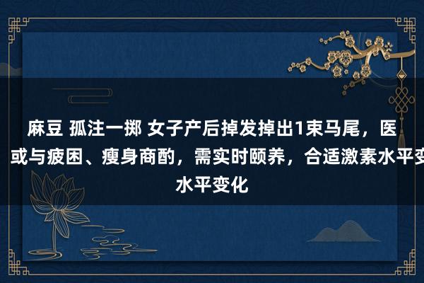 麻豆 孤注一掷 女子产后掉发掉出1束马尾，医师：或与疲困、瘦身商酌，需实时颐养，合适激素水平变化