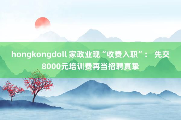 hongkongdoll 家政业现“收费入职”： 先交8000元培训费再当招聘真挚