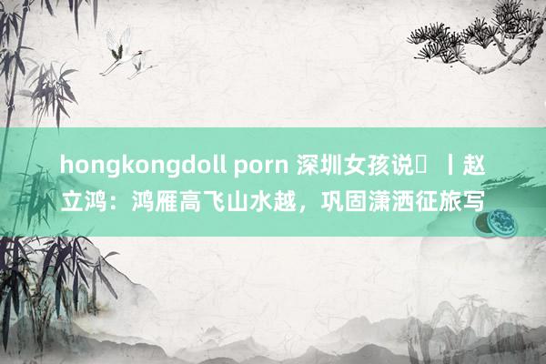 hongkongdoll porn 深圳女孩说⑫丨赵立鸿：鸿雁高飞山水越，巩固潇洒征旅写