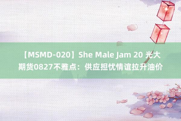 【MSMD-020】She Male Jam 20 光大期货0827不雅点：供应担忧情谊拉升油价