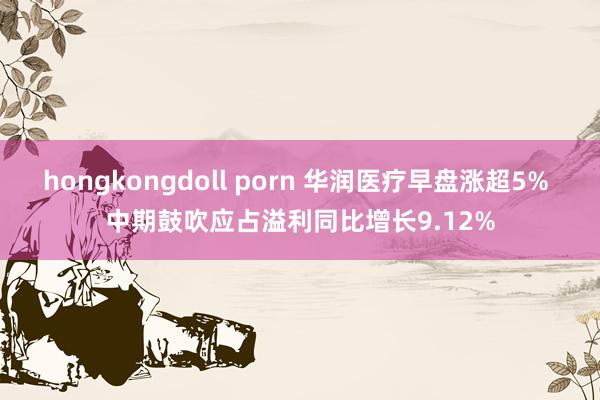 hongkongdoll porn 华润医疗早盘涨超5% 中期鼓吹应占溢利同比增长9.12%