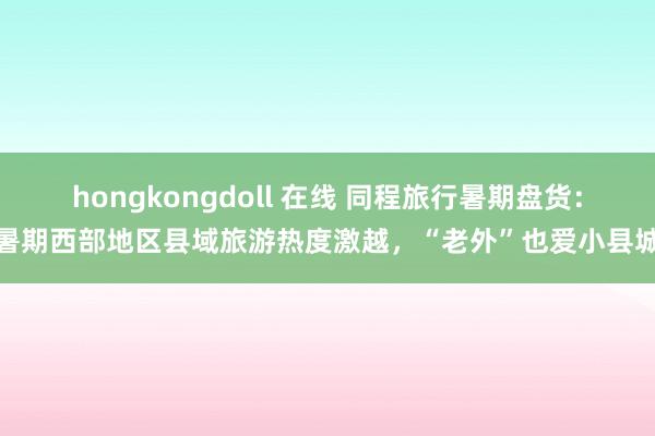 hongkongdoll 在线 同程旅行暑期盘货：暑期西部地区县域旅游热度激越，“老外”也爱小县城