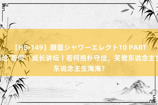 【HS-149】顔面シャワーエレクト10 PART28 “吾论‘若何’”成长讲坛丨若何抱朴守拙，笑傲东说念主生海海？