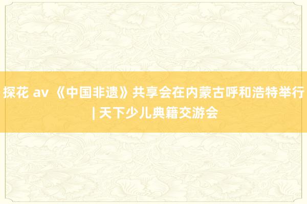 探花 av 《中国非遗》共享会在内蒙古呼和浩特举行 | 天下少儿典籍交游会