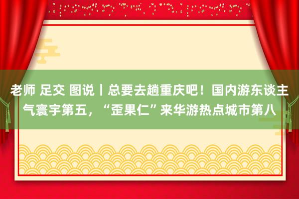 老师 足交 图说丨总要去趟重庆吧！国内游东谈主气寰宇第五，“歪果仁”来华游热点城市第八